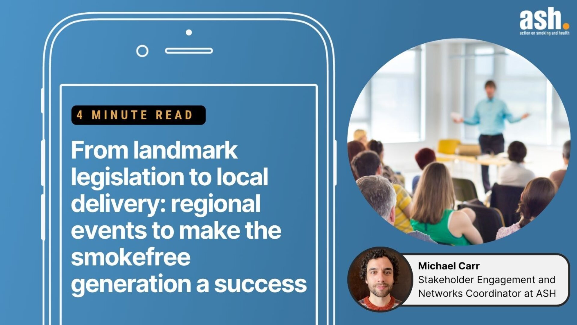 4 minute read. From landmark legislation to local delivery: regional events to make the smokefree generation a success. Michael Carr - Stakeholder Engagement and Networks Coordinator at ASH.